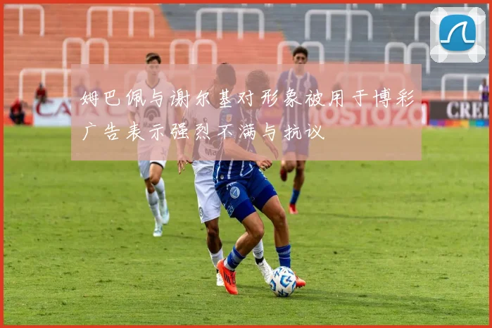 姆巴佩与谢尔基对形象被用于博彩广告表示强烈不满与抗议