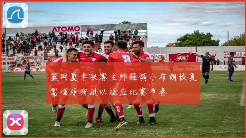 篮网夏季联赛主帅强调小布朗恢复需循序渐进以适应比赛节奏