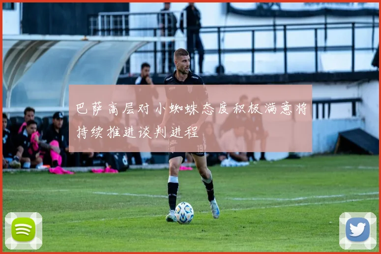 巴萨高层对小蜘蛛态度积极满意将持续推进谈判进程