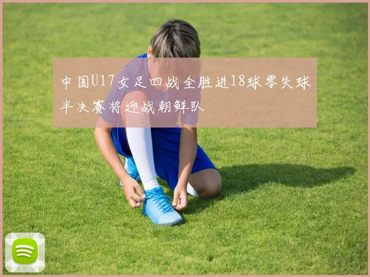 中国U17女足四战全胜进18球零失球半决赛将迎战朝鲜队