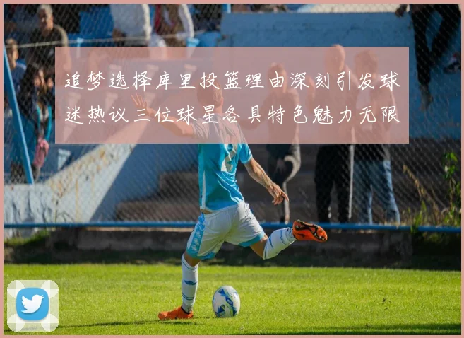 追梦选择库里投篮理由深刻引发球迷热议三位球星各具特色魅力无限