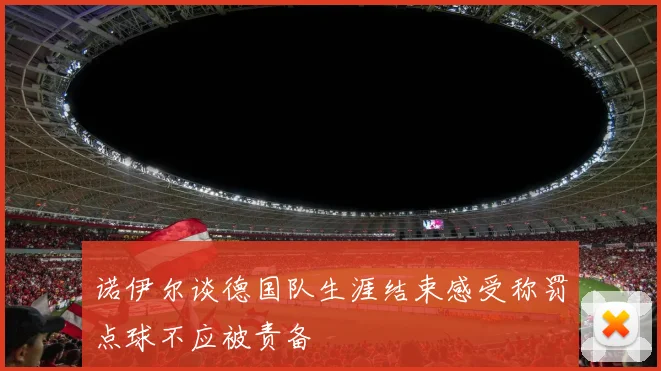 诺伊尔谈德国队生涯结束感受称罚点球不应被责备