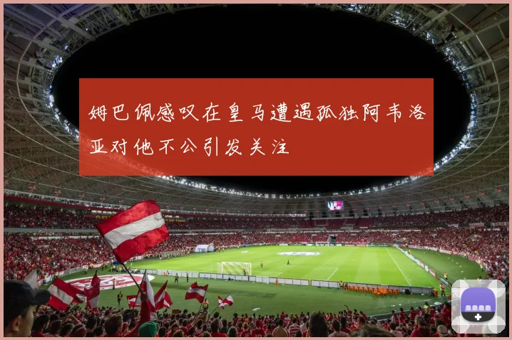 姆巴佩感叹在皇马遭遇孤独阿韦洛亚对他不公引发关注