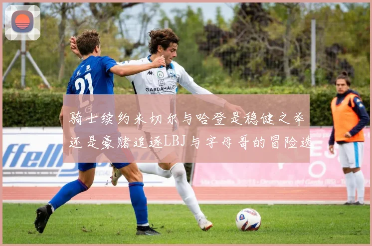 骑士续约米切尔与哈登是稳健之举还是豪赌追逐LBJ与字母哥的冒险选择