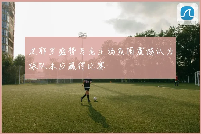 皮耶罗盛赞马竞主场氛围震撼认为球队本应赢得比赛