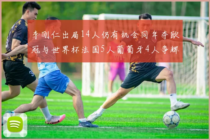 李刚仁出局14人仍有机会同年夺欧冠与世界杯法国5人葡萄牙4人争辉