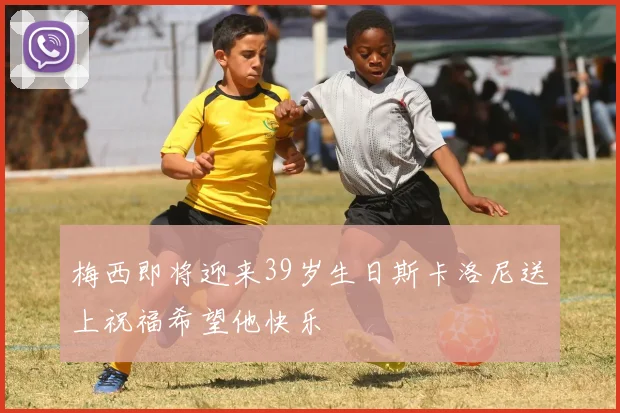 梅西即将迎来39岁生日斯卡洛尼送上祝福希望他快乐