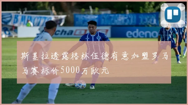 斯基拉透露格林伍德有意加盟罗马马赛标价5000万欧元