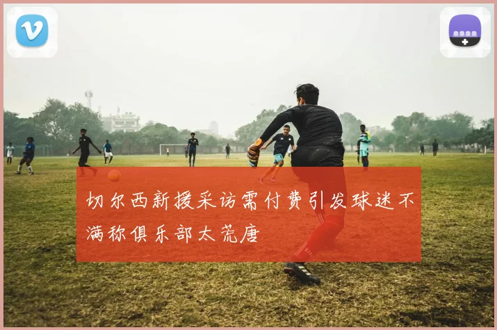 切尔西新援采访需付费引发球迷不满称俱乐部太荒唐